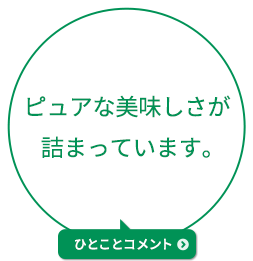 ピュアな美味しさが詰まっています。