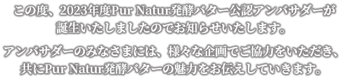 この度、2023年度ピュアナチュール発酵バター公認アンバサダーが誕生いたしましたのでお知らせいたします。アンバサダーのみなさまには、様々な企画でご協力をいただき、ともにピュアナチュール発酵バターの魅力をお伝えしていきます。